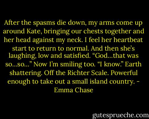 After the spasms die down, my arms come up around Kate, bringing our chests together and her<br />head against my neck. I feel her heartbeat start to return to normal. And then she’s laughing, low and<br />satisfied.<br />“God…that was so…so…”<br />Now I’m smiling too. “I know.”<br />Earth shattering. Off the Richter Scale. Powerful enough to take out a small island country. - Emma Chase