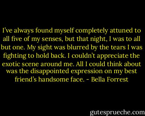 I’ve always found myself completely attuned to all five of my senses, but that night, I was to all but one. My sight was blurred by the tears I was fighting to hold back. I couldn’t appreciate the exotic scene around me. All I could think about was the disappointed expression on my best friend’s handsome face. - Bella Forrest