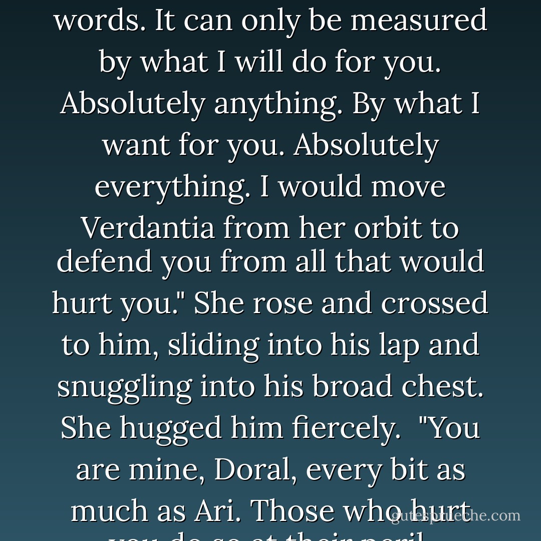 Fleur to Doral:<br />"My love for you and Ari cannot be measured in words. It can only be measured by what I will do for you. Absolutely anything. By what I want for you. Absolutely everything. I would move Verdantia from her orbit to defend you from all that would hurt you." She rose and crossed to him, sliding into his lap and snuggling into his broad chest. She hugged him fiercely.<br /><br />"You are <i>mine</i>, Doral, every bit as much as Ari. Those who hurt you do so at their peril. - Patricia A. Knight