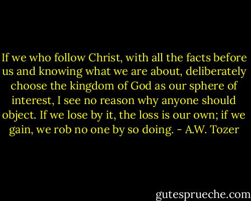 If we who follow Christ, with all the facts before us and knowing what we are about, deliberately choose the kingdom of God as our sphere of interest, I see no reason why anyone should object. If we lose by it, the loss is our own; if we gain, we rob no one by so doing. - A.W. Tozer