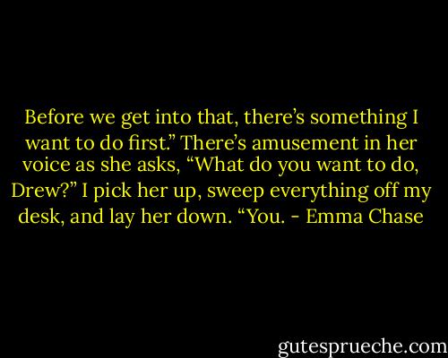 Before we get into that, there’s something I want to do first.”<br />There’s amusement in her voice as she asks, “What do you want to do, Drew?”<br />I pick her up, sweep everything off my desk, and lay her down.<br />“You. - Emma Chase