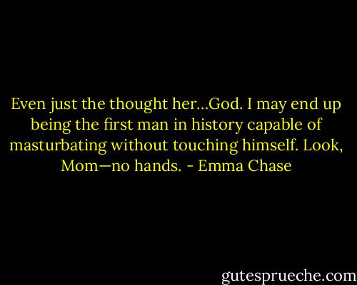 Even just the thought her…God. I may end up being<br />the first man in history capable of masturbating without touching himself.<br />Look, Mom—no hands. - Emma Chase