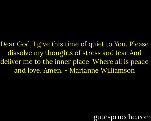 Dear God,<br />I give this time of quiet to You.<br />Please dissolve my thoughts of stress and fear<br />And deliver me to the inner place <br />Where all is peace and love.<br />Amen. - Marianne Williamson