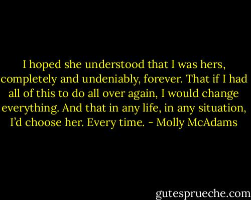 I hoped she understood that I was hers, completely and undeniably, forever. That if I had all of this to do all over again, I would change everything. And that in any life, in any situation, I’d choose her. Every time. - Molly McAdams