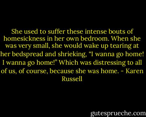 She used to suffer these intense bouts of homesickness in her own bedroom. When she was very small, she would wake up tearing at her bedspread and shrieking, “I wanna go home! I wanna go home!” Which was distressing to all of us, of course, because she was home. - Karen Russell