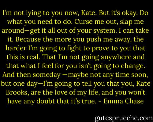 I’m not lying to you now, Kate. But<br />it’s okay. Do what you need to do. Curse me out, slap me around—get it all out of your system. I can<br />take it. Because the more you push me away, the harder I’m going to fight to prove to you that this is<br />real. That I’m not going anywhere and that what I feel for you isn’t going to change. And then someday<br />—maybe not any time soon, but one day—I’m going to tell you that you, Kate Brooks, are the love of<br />my life, and you won’t have any doubt that it’s true. - Emma Chase