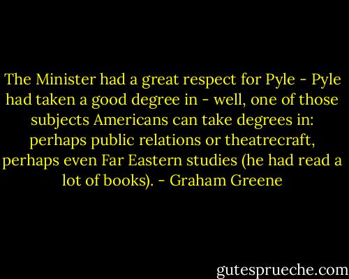 The Minister had a great respect for Pyle - Pyle had taken a good degree in - well, one of those subjects Americans can take degrees in: perhaps public relations or theatrecraft, perhaps even Far Eastern studies (he had read a lot of books). - Graham Greene