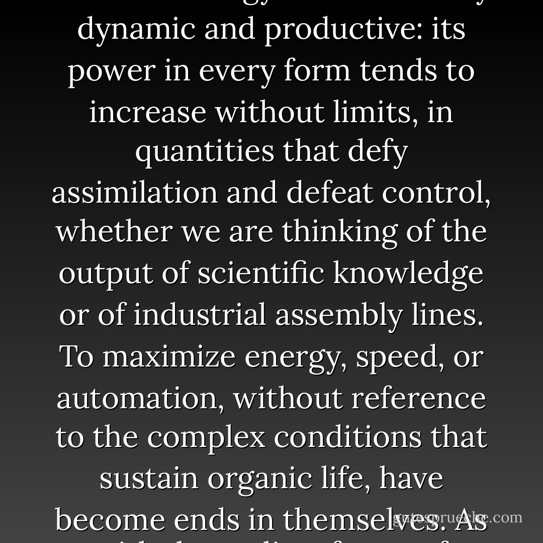 Let us fool ourselves no longer. At the very moment Western nations, threw off the ancient regime of absolute government, operating under a once-divine king, they were restoring this same system in a far more effective form in their technology, reintroducing coercions of a military character no less strict in the organization of a factory than in that of the new drilled, uniformed, and regimented army. During the transitional stages of the last two centuries, the ultimate tendency of this system might b e in doubt, for in many areas there were strong democratic reactions; but with the knitting together of a scientific ideology, itself liberated from theological restrictions or humanistic purposes, authoritarian technics found an instrument at hand that h as now given it absolute command of physical energies of cosmic dimensions. The inventors of nuclear bombs, space rockets, and computers are the pyramid builders of our own age: psychologically inflated by a similar myth of unqualified power, boasting through their science of their increasing omnipotence, if not omniscience, moved by obsessions and compulsions no less irrational than those of earlier absolute systems: particularly the notion that the system itself must be expanded, at whatever eventual co st to life.<br /><br />Through mechanization, automation, cybernetic direction, this authoritarian technics has at last successfully overcome its most serious weakness: its original dependence upon resistant, sometimes actively disobedient servomechanisms, still human enough to harbor purposes that do not always coincide with those of the system.<br /><br />Like the earliest form of authoritarian technics, this new technology is marvellously dynamic and productive: its power in every form tends to increase without limits, in quantities that defy assimilation and defeat control, whether we are thinking of the output of scientific knowledge or of industrial assembly lines. To maximize energy, speed, or automation, without reference to the complex conditions that sustain organic life, have become ends in themselves. As with the earliest forms of authoritarian technics, the weight of effort, if one is to judge by national budgets, is toward absolute instruments of destruction, designed for absolutely irrational purposes whose chief by-product would be the mutilation or extermination of the human race. Even Ashurbanipal and Genghis Khan performed their gory operations under normal human limits.<br /><br />The center of authority in this new system is no longer a visible personality, an all-powerful king: even in totalitarian dictatorships the center now lies in the system itself, invisible but omnipresent: all its human components, even the technical and managerial elite, even the sacred priesthood of science, who alone have access to the secret knowledge by means of which total control is now swiftly being effected, are themselves trapped by the very perfection of the organization they have invented. Like the Pharoahs of the Pyramid Age, these servants of the system identify its goods with their own kind of well-being: as with the divine king, their praise of the system is an act of self-worship; and again like the king, they are in the grip of an irrational compulsion to extend their means of control and expand the scope of their authority. In this new systems-centered collective, this Pentagon of power, there is no visible presence who issues commands: unlike job's God, the new deities cannot be confronted, still less defied. Under the pretext of saving labor, the ultimate end of this technics is to displace life, or rather, to transfer the attributes of life to the machine and the mechanical collective, allowing only so much of the organism to remain as may be controlled and manipulated. - Lewis Mumford