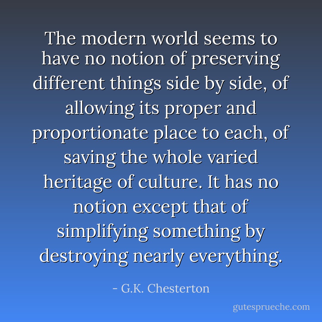 The modern world seems to have no notion of preserving different things side by side, of allowing its proper and proportionate place to each, of saving the whole varied heritage of culture. It has no notion except that of simplifying something by destroying nearly everything. - G.K. Chesterton