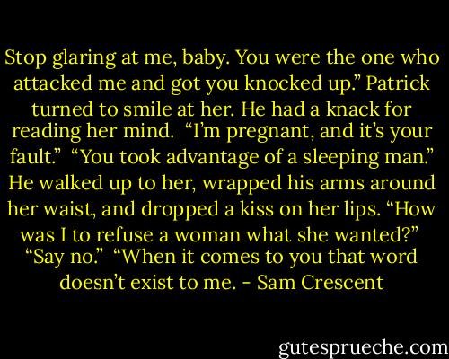 Stop glaring at me, baby. You were the one who attacked me and got you knocked up.” Patrick turned to smile at her. He had a knack for reading her mind. <br />“I’m pregnant, and it’s your fault.” <br />“You took advantage of a sleeping man.” He walked up to her, wrapped his arms around her waist, and dropped a kiss on her lips. “How was I to refuse a woman what she wanted?” <br />“Say no.” <br />“When it comes to you that word doesn’t exist to me. - Sam Crescent