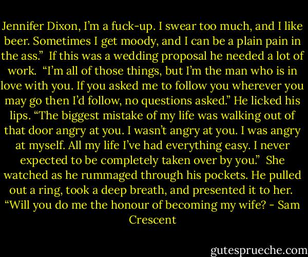 Jennifer Dixon, I’m a fuck-up. I swear too much, and I like beer. Sometimes I get moody, and I can be a plain pain in the ass.” <br />If this was a wedding proposal he needed a lot of work. <br />“I’m all of those things, but I’m the man who is in love with you. If you asked me to follow you wherever you may go then I’d follow, no questions asked.” He licked his lips. “The biggest mistake of my life was walking out of that door angry at you. I wasn’t angry at you. I was angry at myself. All my life I’ve had everything easy. I never expected to be completely taken over by you.” <br />She watched as he rummaged through his pockets. He pulled out a ring, took a deep breath, and presented it to her. <br />“Will you do me the honour of becoming my wife? - Sam Crescent