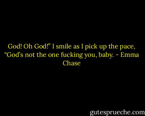 God! Oh God!”<br />I smile as I pick up the pace, “God’s not the one fucking you, baby. - Emma Chase