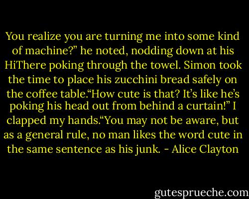 You realize you are turning me into some kind of machine?” he noted, nodding down at his HiThere poking through the towel. Simon took the time to place his zucchini bread safely on the coffee table.“How cute is that? It’s like he’s poking his head out from behind a curtain!” I clapped my hands.“You may not be aware, but as a general rule, no man likes the word cute in the same sentence as his junk. - Alice Clayton