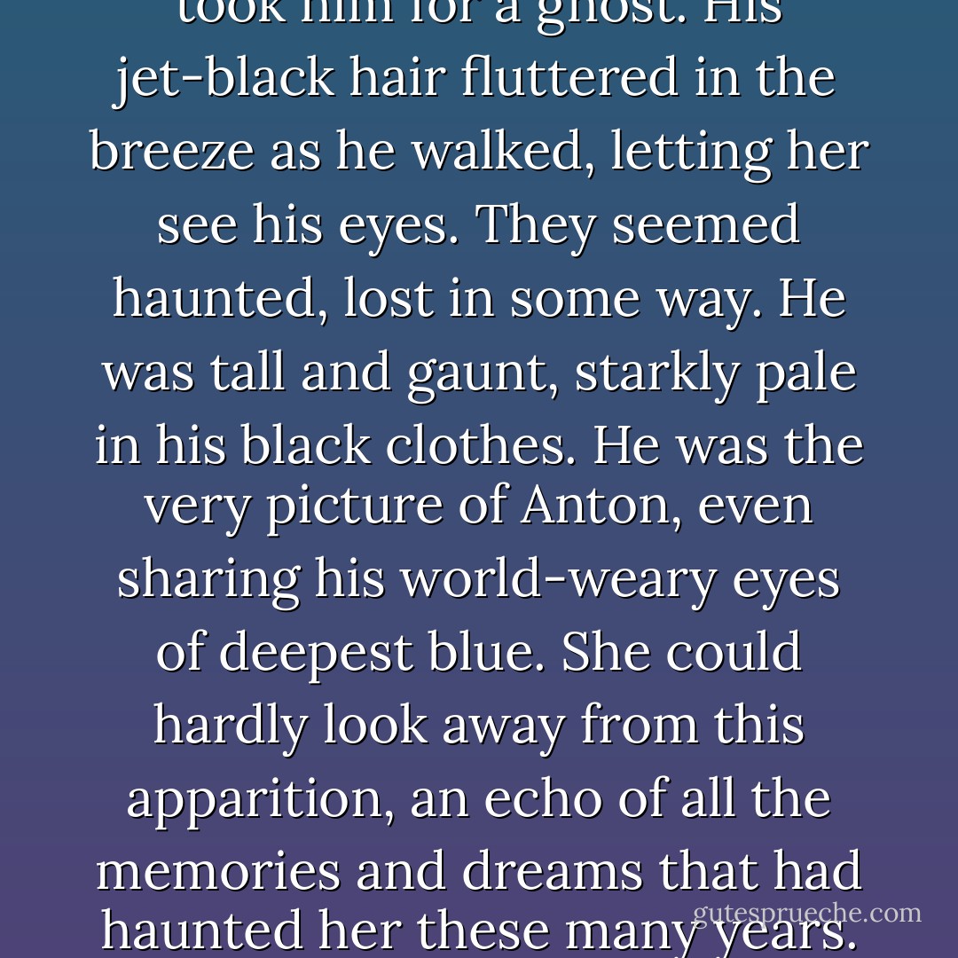 When she first saw him, she took him for a ghost. His jet-black hair fluttered in the breeze as he walked, letting her see his eyes. They seemed haunted, lost in some way. He was tall and gaunt, starkly pale in his black clothes. He was the very picture of Anton, even sharing his world-weary eyes of deepest blue. She could hardly look away from this apparition, an echo of all the memories and dreams that had haunted her these many years. - Amanda M. Lyons