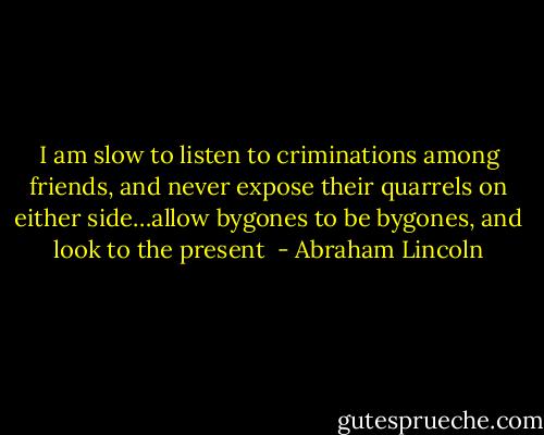 I am slow to listen to criminations among friends, and never expose their quarrels on either side…allow bygones to be bygones, and look to the present  - Abraham Lincoln