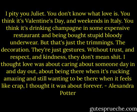 I pity you Juliet. You don't know what love is. You think it's Valentine's Day, and weekends in Italy. You think it's drinking champagne in some expensive restaurant and being bought stupid bloody underwear. But that's just the trimmings. The decoration. They're just gestures. Without trust, and respect, and kindness, they don't mean shit. I thought love was about caring about someone day in and day out, about being there when it's rucking amazing and still wanting to be there when it feels like crap, I thought it was about forever. - Alexandra Potter