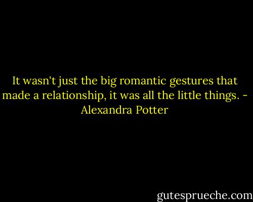 It wasn't just the big romantic gestures that made a relationship, it was all the little things. - Alexandra Potter
