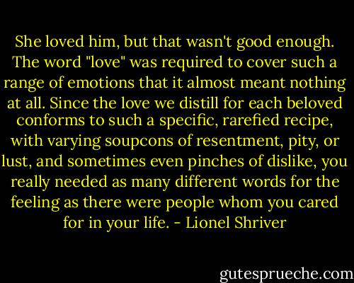 She loved him, but that wasn't good enough. The word "love" was required to cover such a range of emotions that it almost meant nothing at all. Since the love we distill for each beloved conforms to such a specific, rarefied recipe, with varying soupcons of resentment, pity, or lust, and sometimes even pinches of dislike, you really needed as many different words for the feeling as there were people whom you cared for in your life. - Lionel Shriver