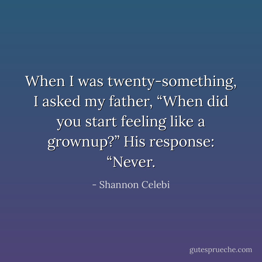 When I was twenty-something, I asked my father, “When did you start feeling like a grownup?” His response: “Never. - Shannon Celebi