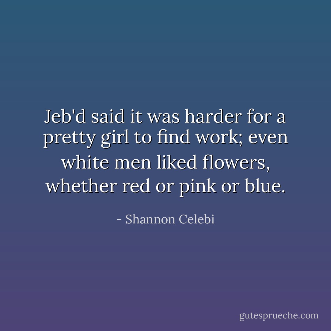 Jeb'd said it was harder for a pretty girl to find work; even white men liked flowers, whether red or pink or blue. - Shannon Celebi