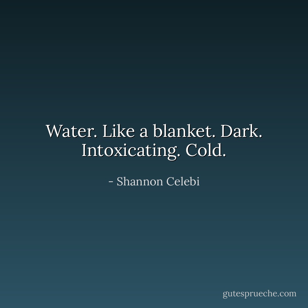 Water. Like a blanket. Dark. Intoxicating. Cold. - Shannon Celebi