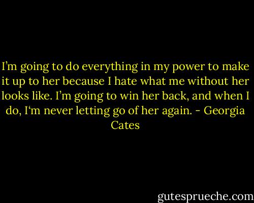 I’m going to do everything in my power to make it up to her because I hate what me without her looks like. I’m going to win her back, and when I do, I‘m never letting go of her again. - Georgia Cates
