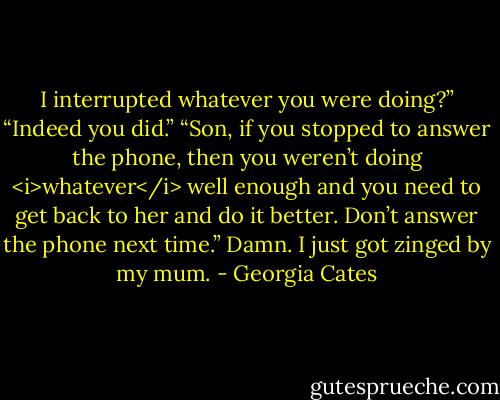 I interrupted whatever you were doing?”<br />“Indeed you did.”<br />“Son, if you stopped to answer the phone, then you weren’t doing <i>whatever</i> well enough and you need to get back to her and do it better. Don’t answer the phone next time.”<br />Damn. I just got zinged by my mum. - Georgia Cates