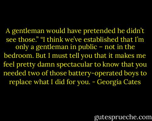 A gentleman would have pretended he didn’t see those.”<br />“I think we’ve established that I’m only a gentleman in public – not in the bedroom. But I must tell you that it makes me feel pretty damn spectacular to know that you needed two of those battery-operated boys to replace what I did for you. - Georgia Cates
