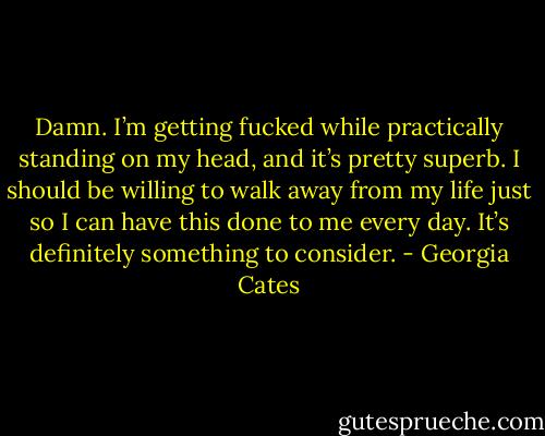 Damn. I’m getting fucked while practically standing on my head, and it’s pretty superb.<br />I should be willing to walk away from my life just so I can have this done to me every day. It’s definitely something to consider. - Georgia Cates