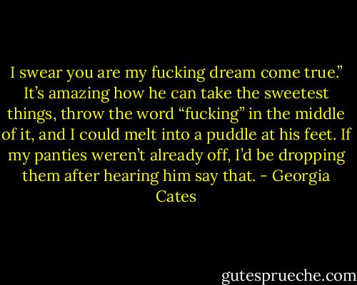 I swear you are my fucking dream come true.”<br />It’s amazing how he can take the sweetest things, throw the word “fucking” in the middle of it, and I could melt into a puddle at his feet. If my panties weren’t already off, I’d be dropping them after hearing him say that. - Georgia Cates