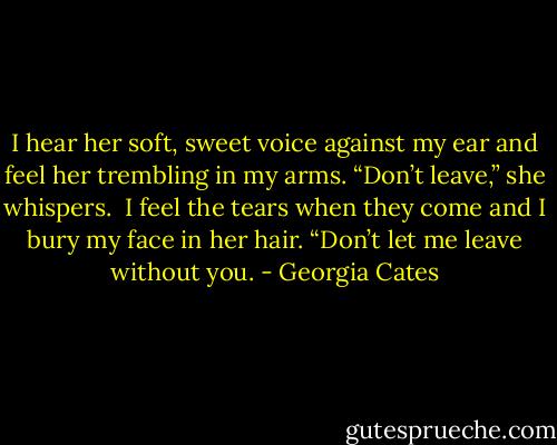 I hear her soft, sweet voice against my ear and feel her trembling in my arms.<br />“Don’t leave,” she whispers. <br />I feel the tears when they come and I bury my face in her hair. “Don’t let me leave without you. - Georgia Cates