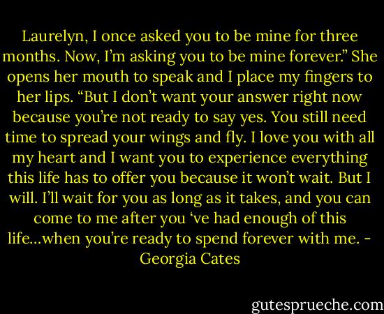 Laurelyn, I once asked you to be mine for three months. Now, I’m asking you to be mine forever.” She opens her mouth to speak and I place my fingers to her lips. “But I don’t want your answer right now because you’re not ready to say yes. You still need time to spread your wings and fly. I love you with all my heart and I want you to experience everything this life has to offer you because it won’t wait. But I will. I’ll wait for you as long as it takes, and you can come to me after you ‘ve had enough of this life…when you’re ready to spend forever with me. - Georgia Cates