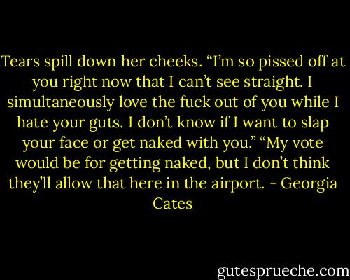 Tears spill down her cheeks. “I’m so pissed off at you right now that I can’t see straight. I simultaneously love the fuck out of you while I hate your guts. I don’t know if I want to slap your face or get naked with you.”<br />“My vote would be for getting naked, but I don’t think they’ll allow that here in the airport. - Georgia Cates