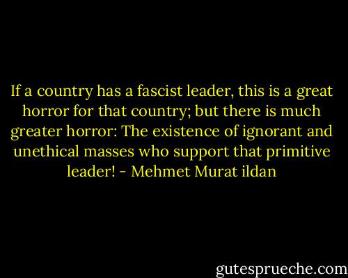 If a country has a fascist leader, this is a great horror for that country; but there is much greater horror: The existence of ignorant and unethical masses who support that primitive leader! - Mehmet Murat ildan
