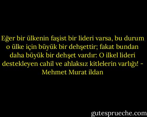 Eğer bir ülkenin faşist bir lideri varsa, bu durum o ülke için büyük bir dehşettir; fakat bundan daha büyük bir dehşet vardır: O ilkel lideri destekleyen cahil ve ahlaksız kitlelerin varlığı! - Mehmet Murat ildan