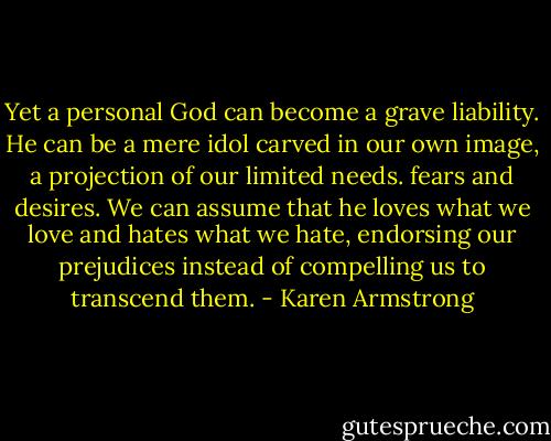 Yet a personal God can become a grave liability. He can be a mere idol carved in our own image, a projection of our limited needs. fears and desires. We can assume that he loves what we love and hates what we hate, endorsing our prejudices instead of compelling us to transcend them. - Karen Armstrong