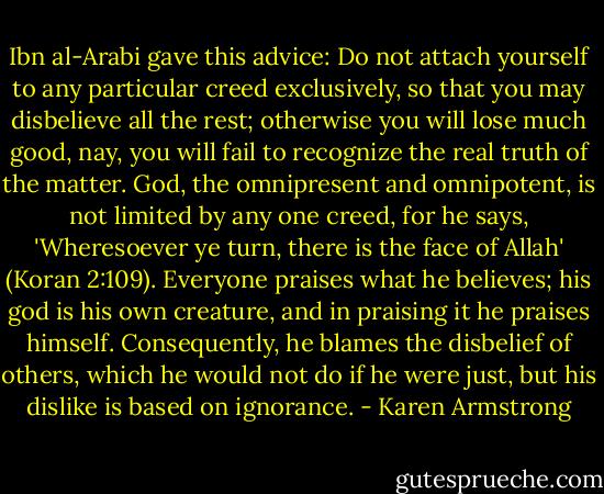 Ibn al-Arabi gave this advice:<br />Do not attach yourself to any particular creed exclusively, so that you may disbelieve all the rest; otherwise you will lose much good, nay, you will fail to recognize the real truth of the matter. God, the omnipresent and omnipotent, is not limited by any one creed, for he says, 'Wheresoever ye turn, there is the face of Allah' (Koran 2:109). Everyone praises what he believes; his god is his own creature, and in praising it he praises himself. Consequently, he blames the disbelief of others, which he would not do if he were just, but his dislike is based on ignorance. - Karen Armstrong
