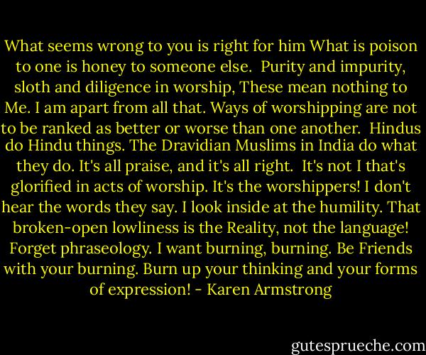 What seems wrong to you is right for him<br />What is poison to one is honey to someone else.<br /><br />Purity and impurity, sloth and diligence in worship,<br />These mean nothing to Me.<br />I am apart from all that.<br />Ways of worshipping are not to be ranked as better<br />or worse than one another.<br /><br />Hindus do Hindu things.<br />The Dravidian Muslims in India do what they do.<br />It's all praise, and it's all right.<br /><br />It's not I that's glorified in acts of worship.<br />It's the worshippers! I don't hear<br />the words they say. I look inside at the humility.<br />That broken-open lowliness is the Reality,<br />not the language! Forget phraseology.<br />I want burning, burning.<br />Be Friends<br />with your burning. Burn up your thinking<br />and your forms of expression! - Karen Armstrong