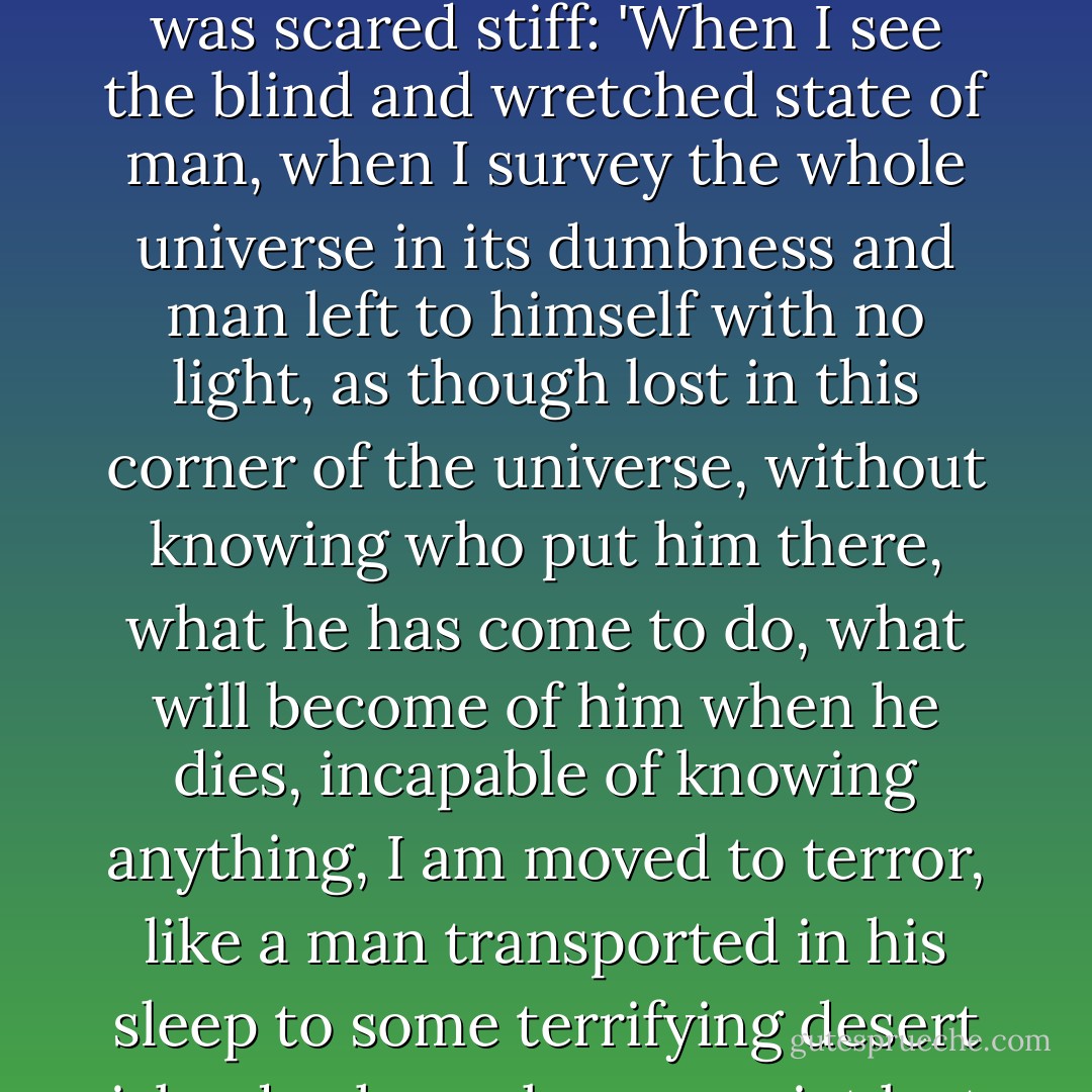 Pascal's scientific achievements, therefore, did not give him much confidence in the human condition. When he contemplated the immensity of the universe, he was scared stiff:<br />'When I see the blind and wretched state of man, when I survey the whole universe in its dumbness and man left to himself with no light, as though lost in this corner of the universe, without knowing who put him there, what he has come to do, what will become of him when he dies, incapable of knowing anything, I am moved to terror, like a man transported in his sleep to some terrifying desert island, who wakes up quiet lost with no means of escape. Then I marvel that so wretched a state does not drive people to despair. - Karen Armstrong