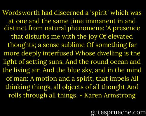 Wordsworth had discerned a 'spirit' which was at one and the same time immanent in and distinct from natural phenomena:<br />'A presence that disturbs me with the joy<br />Of elevated thoughts; a sense sublime<br />Of something far more deeply interfused<br />Whose dwelling is the light of setting suns,<br />And the round ocean and the living air,<br />And the blue sky, and in the mind of man:<br />A motion and a spirit, that impels<br />All thinking things, all objects of all thought<br />And rolls through all things. - Karen Armstrong