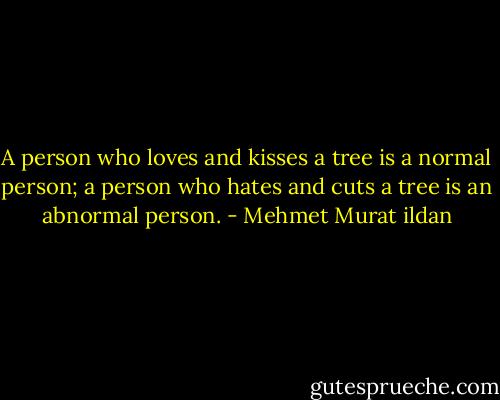 A person who loves and kisses a tree is a normal person; a person who hates and cuts a tree is an abnormal person. - Mehmet Murat ildan