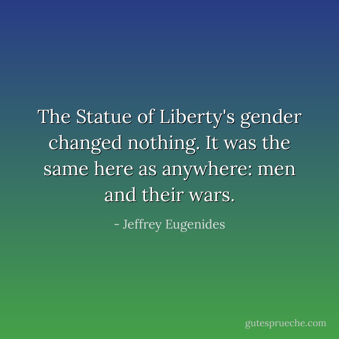 The Statue of Liberty's gender changed nothing. It was the same here as anywhere: men and their wars. - Jeffrey Eugenides
