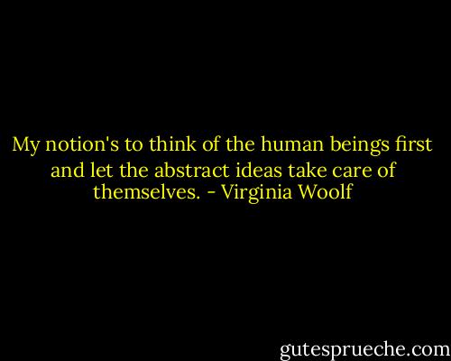 My notion's to think of the human beings first and let the abstract ideas take care of themselves. - Virginia Woolf