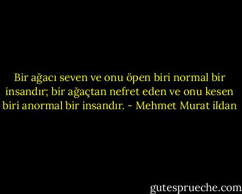 Bir ağacı seven ve onu öpen biri normal bir insandır; bir ağaçtan nefret eden ve onu kesen biri anormal bir insandır. - Mehmet Murat ildan