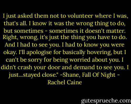  I just asked them not to volunteer where I was, that's all. I know it was the wrong thing to do, but sometimes - sometimes it doesn't matter. Right, wrong, it's just the thing you have to do. And I had to see you. I had to know you were okay. I'll apologise for basically hovering, but I can't be sorry for being worried about you. I didn't crash your door and demand to see you. I just...stayed close." -Shane, Fall Of Night - Rachel Caine