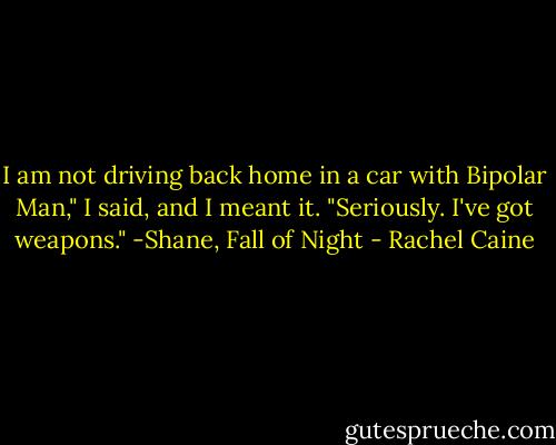 I am not driving back home in a car with Bipolar Man," I said, and I meant it. "Seriously. I've got weapons." -Shane, Fall of Night - Rachel Caine