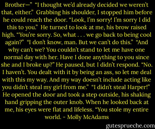 Brother—”<br /><br />“I thought we’d already decided we weren’t that, either.”<br /><br />Grabbing his shoulder, I stopped him before he could reach the door. “Look, I’m sorry! I’m sorry I did this to you.”<br /><br />He turned to look at me, his brow raised high. “You’re sorry. So, what . . . we go back to being cool again?”<br /><br />“I don’t know, man. But we can’t do this.”<br /><br />“And why can’t we? You couldn’t stand to let me have one normal day with her. Have I done anything to you since she and I broke up?” He paused, but I didn’t respond. “No. I haven’t. You dealt with it by being an ass, so let me deal with this my way. And my way doesn’t include acting like you didn’t steal my girl from me.”<br /><br />“I didn’t steal Harper!”<br /><br />He opened the door and took a step outside, his shaking hand gripping the outer knob. When he looked back at me, his eyes were flat and lifeless. “You stole my entire world. - Molly McAdams