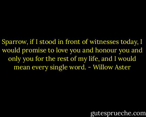 Sparrow, if I stood in front of witnesses today, I would promise to love you and honour you and only you for the rest of my life, and I would mean every single word. - Willow Aster