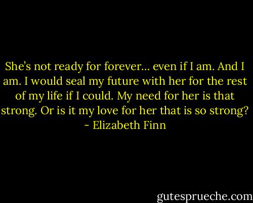 She’s not ready for forever… even if I am. And I am. I would seal my future with her for the rest of my life if I could. My need for her is that strong. Or is it my love for her that is so strong? - Elizabeth Finn