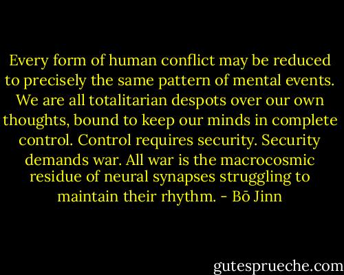 Every form of human conflict may be reduced to precisely the same pattern of mental events. We are all totalitarian despots over our own thoughts, bound to keep our minds in complete control. Control requires security. Security demands war. All war is the macrocosmic residue of neural synapses struggling to maintain their rhythm. - Bō Jinn